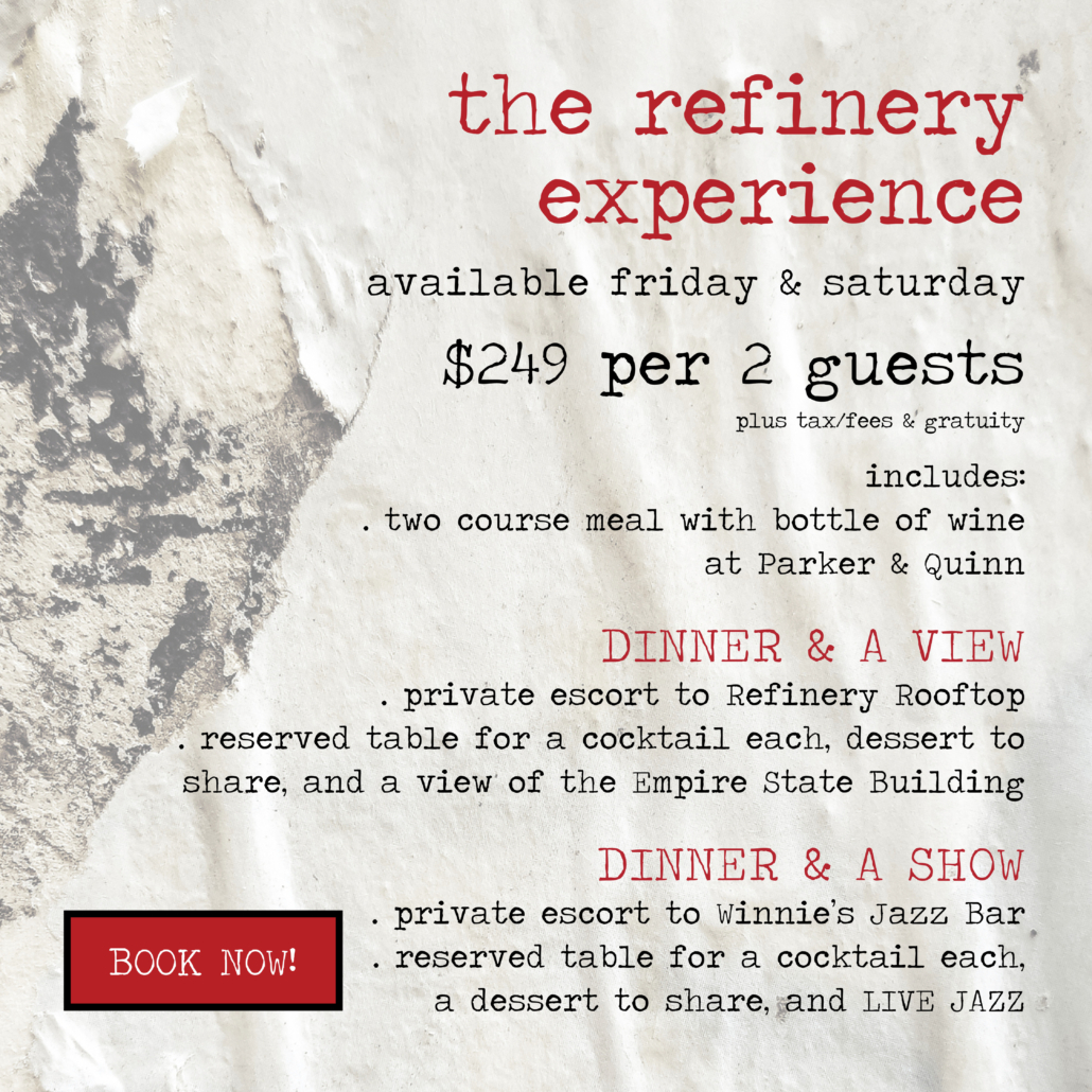 THE REFINERY EXPERIENCE, AVAILABLE FRIDAYS & SATURDAYS, DINNER & A VIEW or DINNER & A SHOW
$249 per couple, plus tax/fees and gratuity
includes a 2 course meal with bottle of wine at Parker & Quinn
and a private escort to Refinery Rooftop or Winnie’s Jazz Bar for a reserved table with a cocktail each and a dessert to share